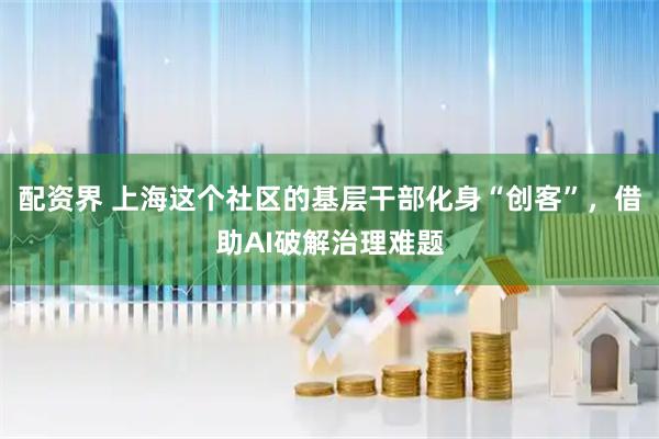 配资界 上海这个社区的基层干部化身“创客”，借助AI破解治理难题
